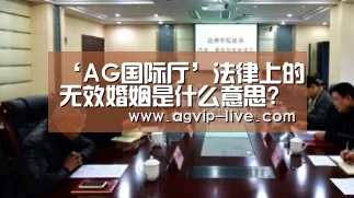 ‘AG国际厅’法律上的无效婚姻是什么意思?无效婚姻的法律后果是什么?